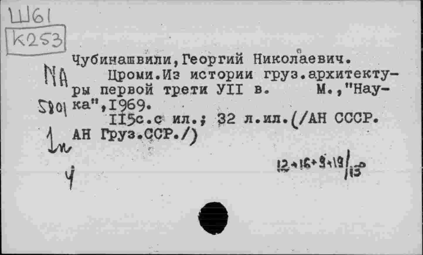 ﻿Ulfel
Чубинашвили,Георгий Николаевич.
|МЛ Цроми.Из истории груз.архитектуры первой трети УІІ в. М.,”Нау-^01 ка”» 1969.
115с.с ил.; 32 л.ил.//АН СССР.
^АН Груз.ССР./)
а	- fis